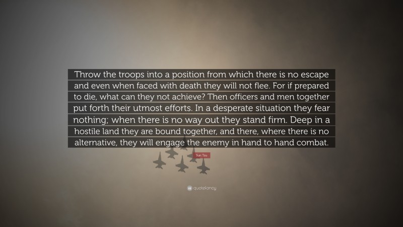 Sun Tzu Quote: “Throw the troops into a position from which there is no escape and even when faced with death they will not flee. For if prepared to die, what can they not achieve? Then officers and men together put forth their utmost efforts. In a desperate situation they fear nothing; when there is no way out they stand firm. Deep in a hostile land they are bound together, and there, where there is no alternative, they will engage the enemy in hand to hand combat.”