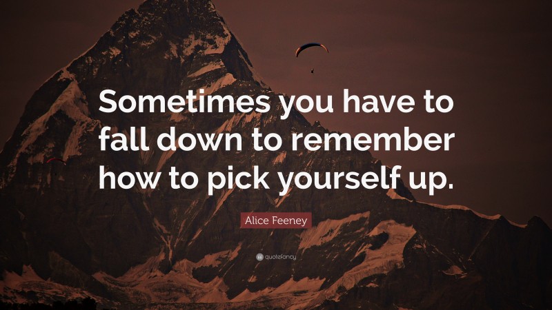 Alice Feeney Quote: “Sometimes you have to fall down to remember how to pick yourself up.”