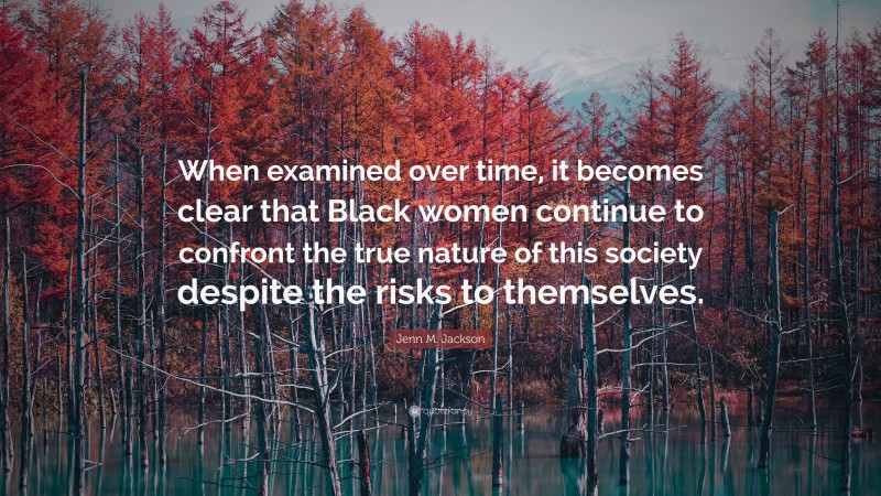 Jenn M. Jackson Quote: “When examined over time, it becomes clear that Black women continue to confront the true nature of this society despite the risks to themselves.”