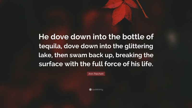 Ann Patchett Quote: “He dove down into the bottle of tequila, dove down into the glittering lake, then swam back up, breaking the surface with the full force of his life.”
