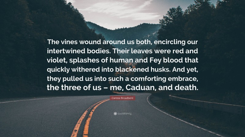 Carissa Broadbent Quote: “The vines wound around us both, encircling our intertwined bodies. Their leaves were red and violet, splashes of human and Fey blood that quickly withered into blackened husks. And yet, they pulled us into such a comforting embrace, the three of us – me, Caduan, and death.”