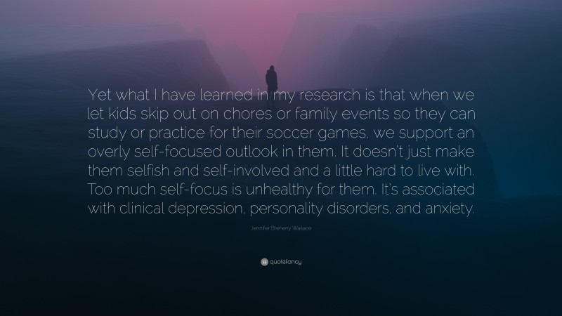 Jennifer Breheny Wallace Quote: “Yet what I have learned in my research is that when we let kids skip out on chores or family events so they can study or practice for their soccer games, we support an overly self-focused outlook in them. It doesn’t just make them selfish and self-involved and a little hard to live with. Too much self-focus is unhealthy for them. It’s associated with clinical depression, personality disorders, and anxiety.”
