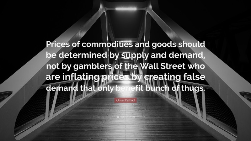 Omar Farhad Quote: “Prices of commodities and goods should be determined by supply and demand, not by gamblers of the Wall Street who are inflating prices by creating false demand that only benefit bunch of thugs.”