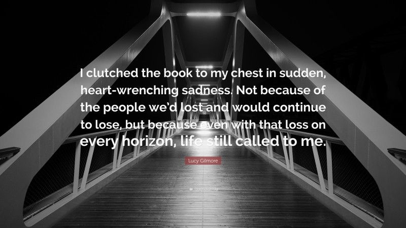 Lucy Gilmore Quote: “I clutched the book to my chest in sudden, heart-wrenching sadness. Not because of the people we’d lost and would continue to lose, but because even with that loss on every horizon, life still called to me.”