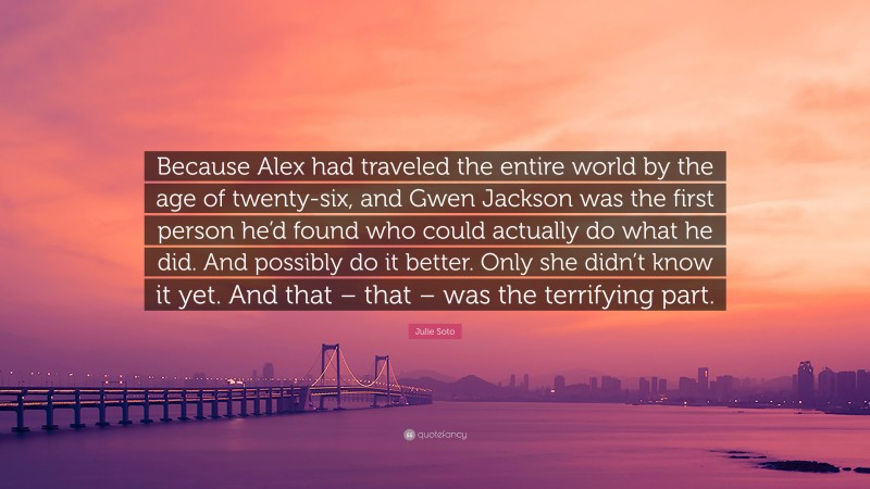 Julie Soto Quote: “Because Alex had traveled the entire world by the age of twenty-six, and Gwen Jackson was the first person he’d found who could actually do what he did. And possibly do it better. Only she didn’t know it yet. And that – that – was the terrifying part.”