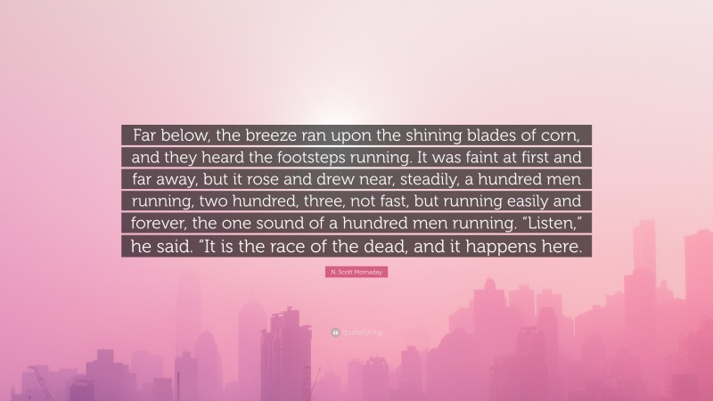 N. Scott Momaday Quote: “Far below, the breeze ran upon the shining blades of corn, and they heard the footsteps running. It was faint at first and far away, but it rose and drew near, steadily, a hundred men running, two hundred, three, not fast, but running easily and forever, the one sound of a hundred men running. “Listen,” he said. “It is the race of the dead, and it happens here.”