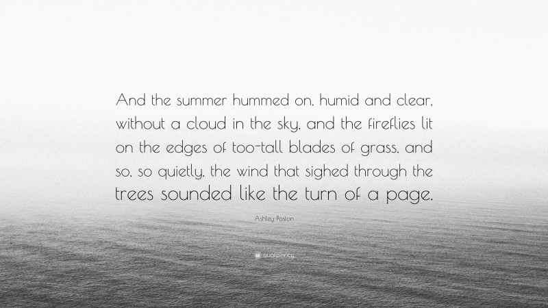Ashley Poston Quote: “And the summer hummed on, humid and clear, without a cloud in the sky, and the fireflies lit on the edges of too-tall blades of grass, and so, so quietly, the wind that sighed through the trees sounded like the turn of a page.”