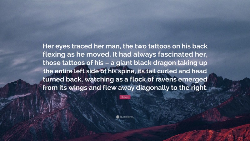 RuNyx Quote: “Her eyes traced her man, the two tattoos on his back flexing as he moved. It had always fascinated her, those tattoos of his – a giant black dragon taking up the entire left side of his spine, its tail curled and head turned back, watching as a flock of ravens emerged from its wings and flew away diagonally to the right.”