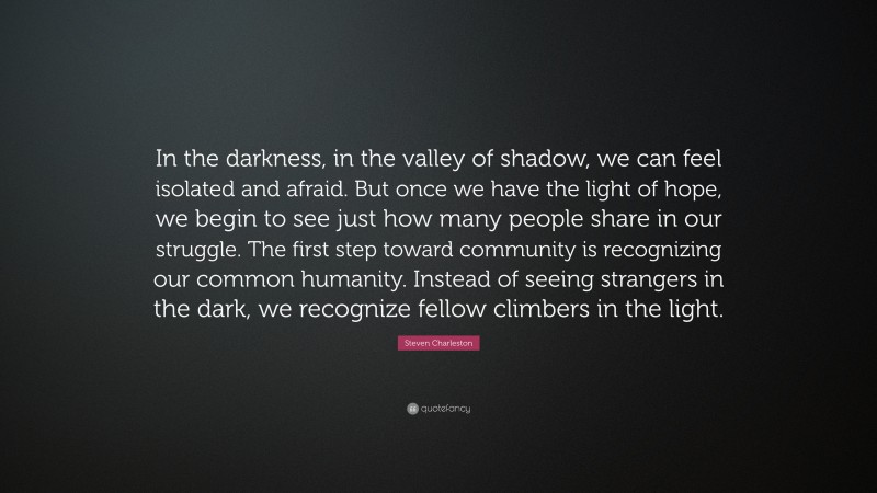 Steven Charleston Quote: “In the darkness, in the valley of shadow, we can feel isolated and afraid. But once we have the light of hope, we begin to see just how many people share in our struggle. The first step toward community is recognizing our common humanity. Instead of seeing strangers in the dark, we recognize fellow climbers in the light.”