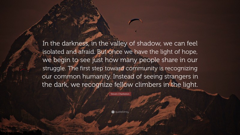 Steven Charleston Quote: “In the darkness, in the valley of shadow, we can feel isolated and afraid. But once we have the light of hope, we begin to see just how many people share in our struggle. The first step toward community is recognizing our common humanity. Instead of seeing strangers in the dark, we recognize fellow climbers in the light.”