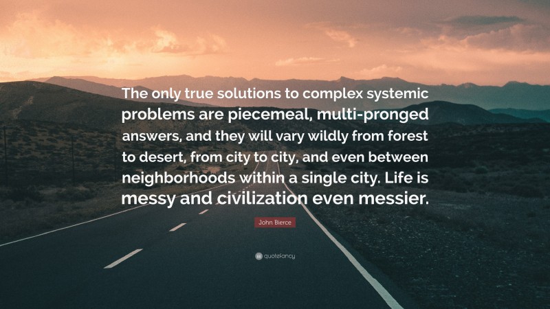 John Bierce Quote: “The only true solutions to complex systemic problems are piecemeal, multi-pronged answers, and they will vary wildly from forest to desert, from city to city, and even between neighborhoods within a single city. Life is messy and civilization even messier.”
