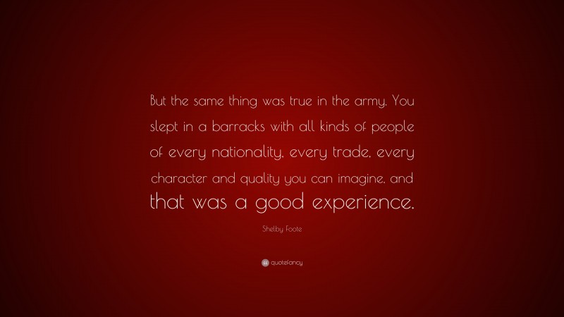 Shelby Foote Quote: “But the same thing was true in the army. You slept in a barracks with all kinds of people of every nationality, every trade, every character and quality you can imagine, and that was a good experience.”