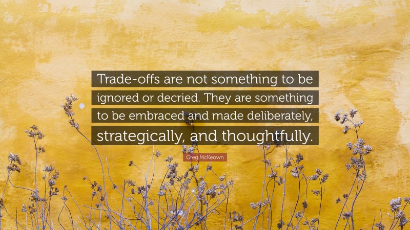 Greg McKeown Quote: “Trade-offs are not something to be ignored or decried. They are something to be embraced and made deliberately, strategically, and thoughtfully.”