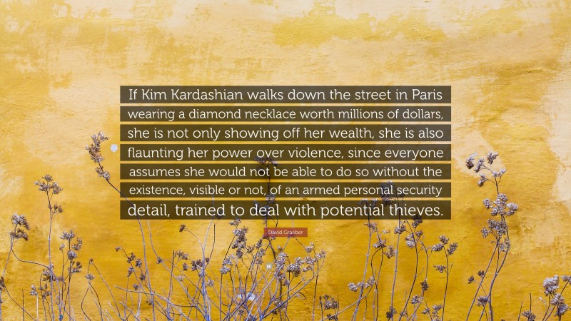 David Graeber Quote: “If Kim Kardashian walks down the street in Paris wearing a diamond necklace worth millions of dollars, she is not only showing off her wealth, she is also flaunting her power over violence, since everyone assumes she would not be able to do so without the existence, visible or not, of an armed personal security detail, trained to deal with potential thieves.”