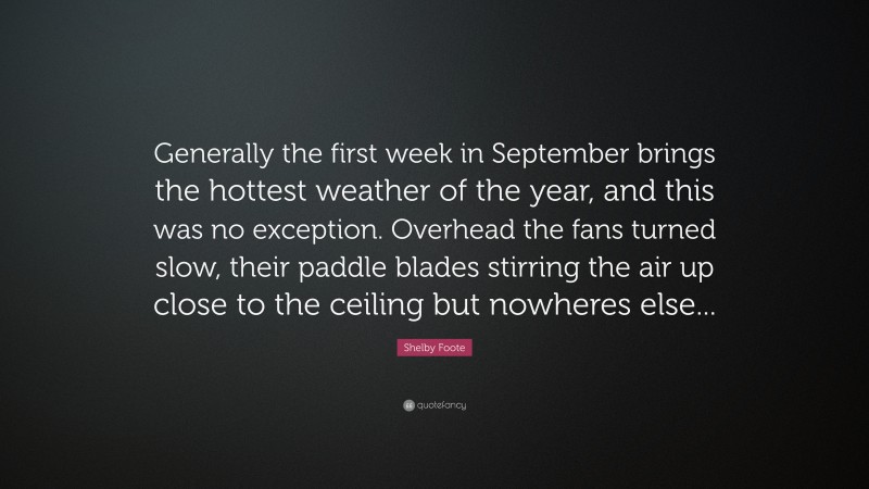 Shelby Foote Quote: “Generally the first week in September brings the hottest weather of the year, and this was no exception. Overhead the fans turned slow, their paddle blades stirring the air up close to the ceiling but nowheres else...”