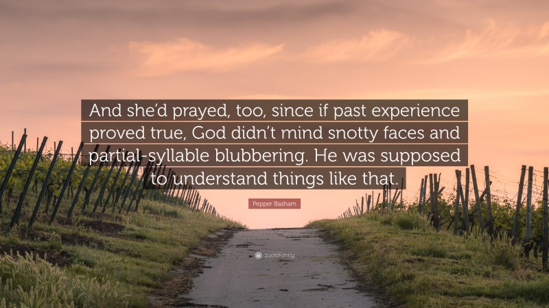 Pepper Basham Quote: “And she’d prayed, too, since if past experience proved true, God didn’t mind snotty faces and partial-syllable blubbering. He was supposed to understand things like that.”