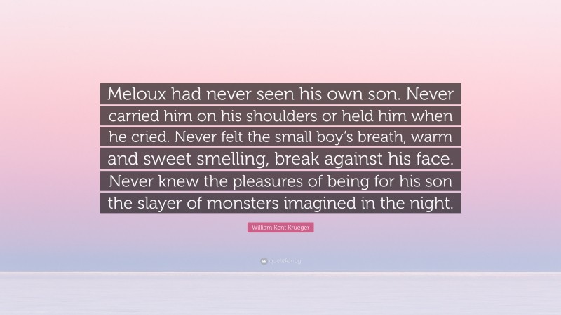 William Kent Krueger Quote: “Meloux had never seen his own son. Never carried him on his shoulders or held him when he cried. Never felt the small boy’s breath, warm and sweet smelling, break against his face. Never knew the pleasures of being for his son the slayer of monsters imagined in the night.”