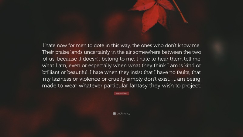 Megan Nolan Quote: “I hate now for men to dote in this way, the ones who don’t know me. Their praise lands uncertainly in the air somewhere between the two of us, because it doesn’t belong to me. I hate to hear them tell me what I am, even or especially when what they think I am is kind or brilliant or beautiful. I hate when they insist that I have no faults, that my laziness or violence or cruelty simply don’t exist... I am being made to wear whatever particular fantasy they wish to project.”