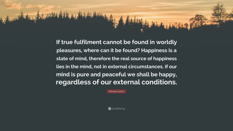 Kelsang Gyatso Quote: “If true fulfilment cannot be found in worldly pleasures, where can it be found? Happiness is a state of mind, therefore the real source of happiness lies in the mind, not in external circumstances. If our mind is pure and peaceful we shall be happy, regardless of our external conditions.”