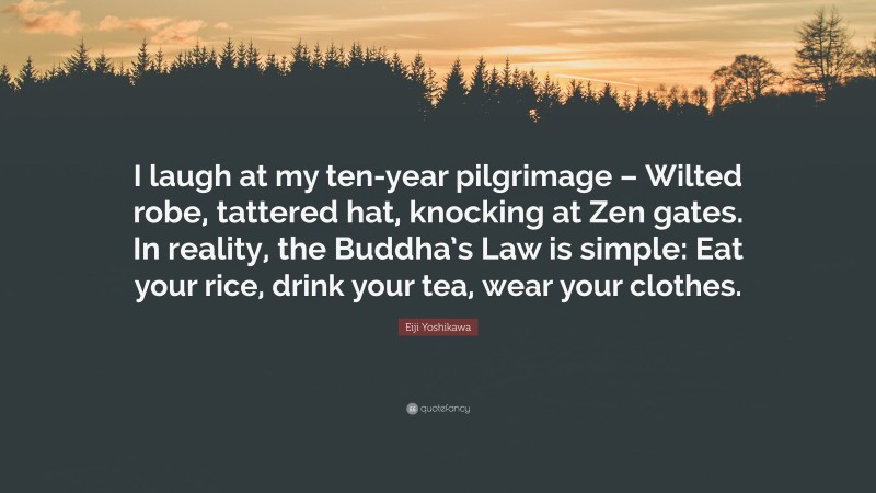 Eiji Yoshikawa Quote: “I laugh at my ten-year pilgrimage – Wilted robe, tattered hat, knocking at Zen gates. In reality, the Buddha’s Law is simple: Eat your rice, drink your tea, wear your clothes.”