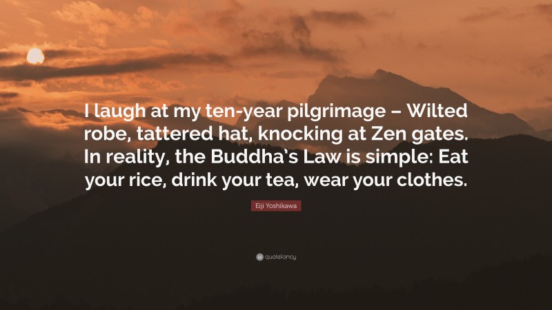 Eiji Yoshikawa Quote: “I laugh at my ten-year pilgrimage – Wilted robe, tattered hat, knocking at Zen gates. In reality, the Buddha’s Law is simple: Eat your rice, drink your tea, wear your clothes.”