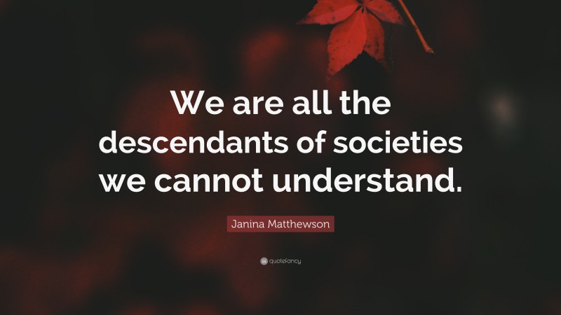 Janina Matthewson Quote: “We are all the descendants of societies we cannot understand.”