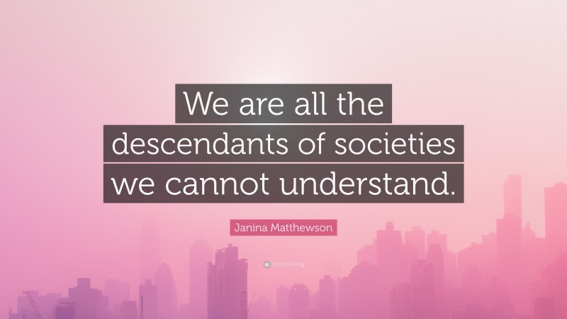 Janina Matthewson Quote: “We are all the descendants of societies we cannot understand.”