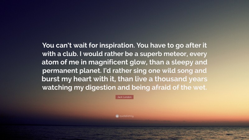 Jack London Quote: “You can’t wait for inspiration. You have to go after it with a club. I would rather be a superb meteor, every atom of me in magnificent glow, than a sleepy and permanent planet. I’d rather sing one wild song and burst my heart with it, than live a thousand years watching my digestion and being afraid of the wet.”