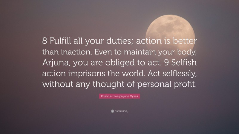 Krishna-Dwaipayana Vyasa Quote: “8 Fulfill all your duties; action is better than inaction. Even to maintain your body, Arjuna, you are obliged to act. 9 Selfish action imprisons the world. Act selflessly, without any thought of personal profit.”