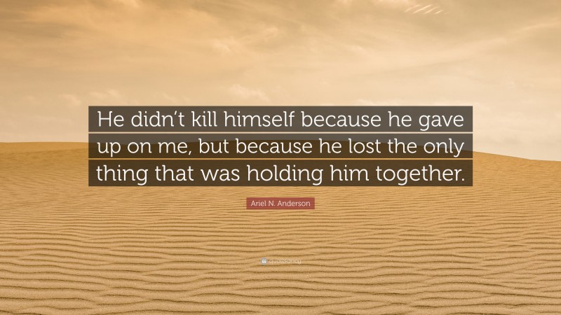 Ariel N. Anderson Quote: “He didn’t kill himself because he gave up on me, but because he lost the only thing that was holding him together.”