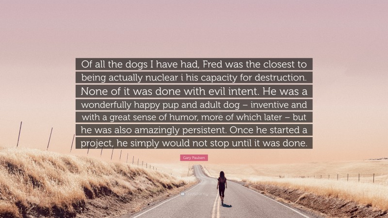 Gary Paulsen Quote: “Of all the dogs I have had, Fred was the closest to being actually nuclear i his capacity for destruction. None of it was done with evil intent. He was a wonderfully happy pup and adult dog – inventive and with a great sense of humor, more of which later – but he was also amazingly persistent. Once he started a project, he simply would not stop until it was done.”