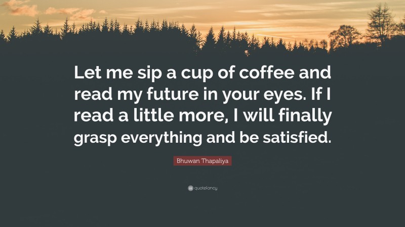 Bhuwan Thapaliya Quote: “Let me sip a cup of coffee and read my future in your eyes. If I read a little more, I will finally grasp everything and be satisfied.”