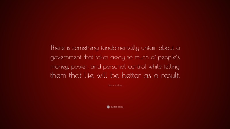 Steve Forbes Quote: “There is something fundamentally unfair about a government that takes away so much of people’s money, power, and personal control while telling them that life will be better as a result.”