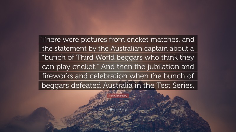 Rohinton Mistry Quote: “There were pictures from cricket matches, and the statement by the Australian captain about a “bunch of Third World beggars who think they can play cricket.” And then the jubilation and fireworks and celebration when the bunch of beggars defeated Australia in the Test Series.”