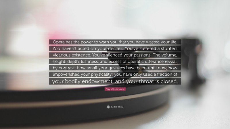 Wayne Koestenbaum Quote: “Opera has the power to warn you that you have wasted your life. You haven’t acted on your desires. You’ve suffered a stunted, vicarious existence. You’ve silenced your passions. The volume, height, depth, lushness, and excess of operatic utterance reveal, by contrast, how small your gestures have been until now, how impoverished your physicality; you have only used a fraction of your bodily endowment, and your throat is closed.”
