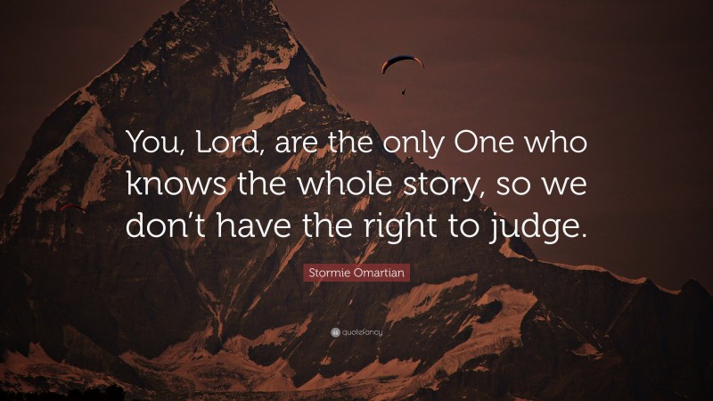 Stormie Omartian Quote: “You, Lord, are the only One who knows the whole story, so we don’t have the right to judge.”