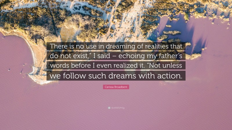 Carissa Broadbent Quote: “There is no use in dreaming of realities that do not exist,” I said – echoing my father’s words before I even realized it. “Not unless we follow such dreams with action.”