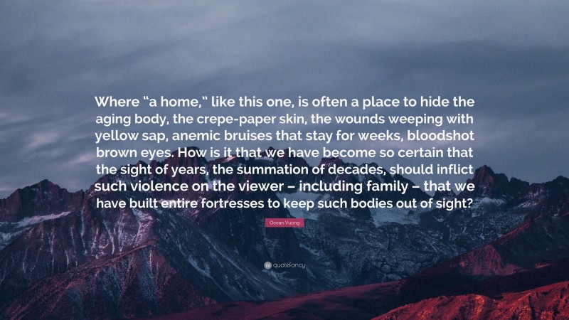Ocean Vuong Quote: “Where “a home,” like this one, is often a place to hide the aging body, the crepe-paper skin, the wounds weeping with yellow sap, anemic bruises that stay for weeks, bloodshot brown eyes. How is it that we have become so certain that the sight of years, the summation of decades, should inflict such violence on the viewer – including family – that we have built entire fortresses to keep such bodies out of sight?”
