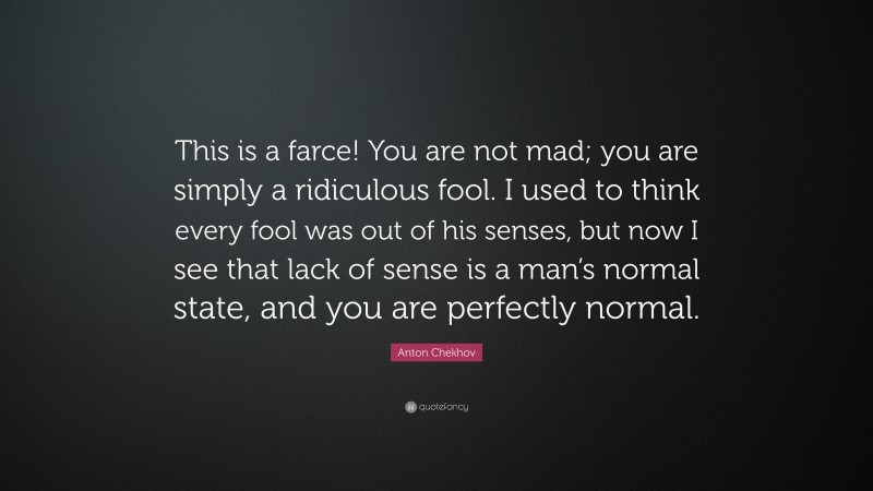 Anton Chekhov Quote: “This is a farce! You are not mad; you are simply a ridiculous fool. I used to think every fool was out of his senses, but now I see that lack of sense is a man’s normal state, and you are perfectly normal.”