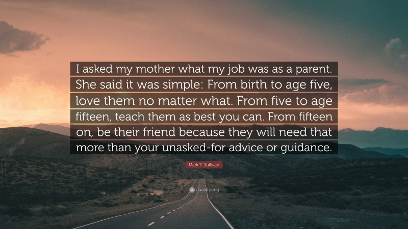 Mark T. Sullivan Quote: “I asked my mother what my job was as a parent. She said it was simple: From birth to age five, love them no matter what. From five to age fifteen, teach them as best you can. From fifteen on, be their friend because they will need that more than your unasked-for advice or guidance.”