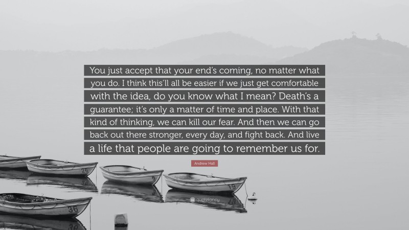 Andrew Hall Quote: “You just accept that your end’s coming, no matter what you do. I think this’ll all be easier if we just get comfortable with the idea, do you know what I mean? Death’s a guarantee; it’s only a matter of time and place. With that kind of thinking, we can kill our fear. And then we can go back out there stronger, every day, and fight back. And live a life that people are going to remember us for.”