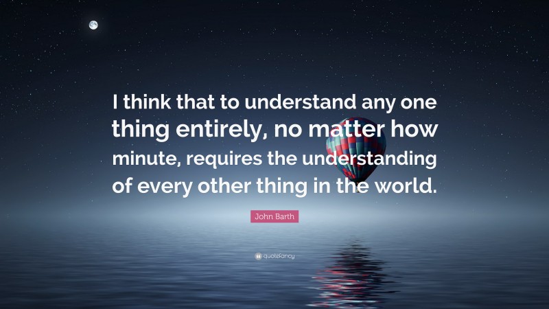 John Barth Quote: “I think that to understand any one thing entirely, no matter how minute, requires the understanding of every other thing in the world.”