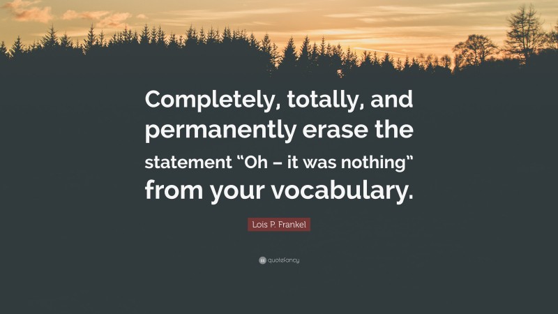 Lois P. Frankel Quote: “Completely, totally, and permanently erase the statement “Oh – it was nothing” from your vocabulary.”