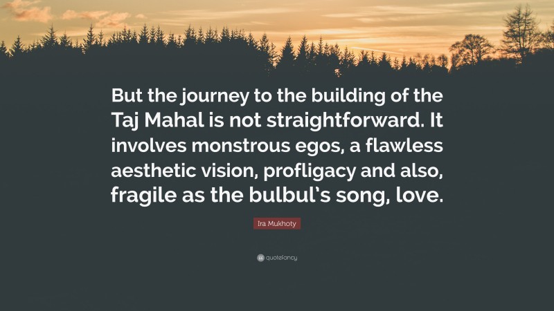 Ira Mukhoty Quote: “But the journey to the building of the Taj Mahal is not straightforward. It involves monstrous egos, a flawless aesthetic vision, profligacy and also, fragile as the bulbul’s song, love.”