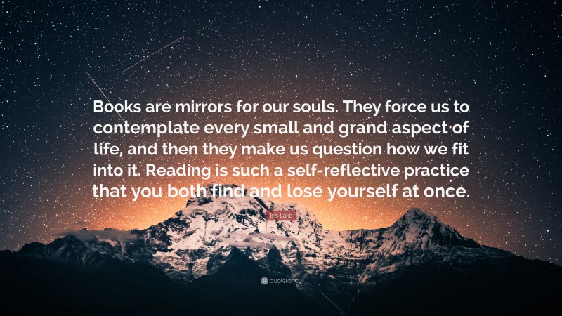 Iris Lake Quote: “Books are mirrors for our souls. They force us to contemplate every small and grand aspect of life, and then they make us question how we fit into it. Reading is such a self-reflective practice that you both find and lose yourself at once.”