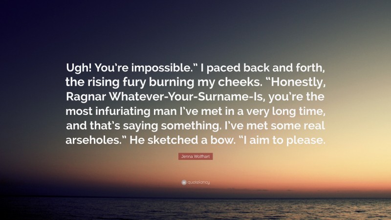 Jenna Wolfhart Quote: “Ugh! You’re impossible.” I paced back and forth, the rising fury burning my cheeks. “Honestly, Ragnar Whatever-Your-Surname-Is, you’re the most infuriating man I’ve met in a very long time, and that’s saying something. I’ve met some real arseholes.” He sketched a bow. “I aim to please.”