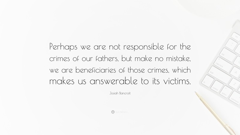 Josiah Bancroft Quote: “Perhaps we are not responsible for the crimes of our fathers, but make no mistake, we are beneficiaries of those crimes, which makes us answerable to its victims.”