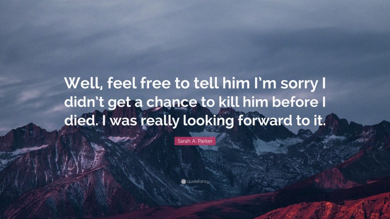 Sarah A. Parker Quote: “Well, feel free to tell him I’m sorry I didn’t get a chance to kill him before I died. I was really looking forward to it.”