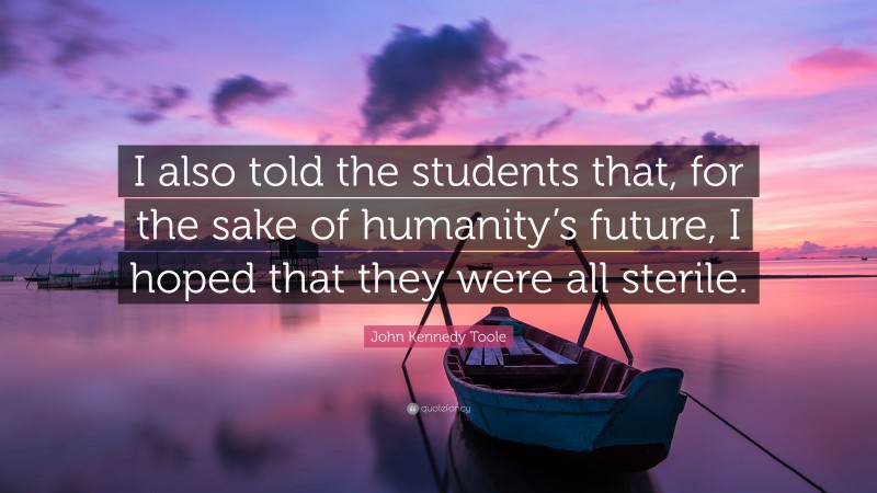 John Kennedy Toole Quote: “I also told the students that, for the sake of humanity’s future, I hoped that they were all sterile.”