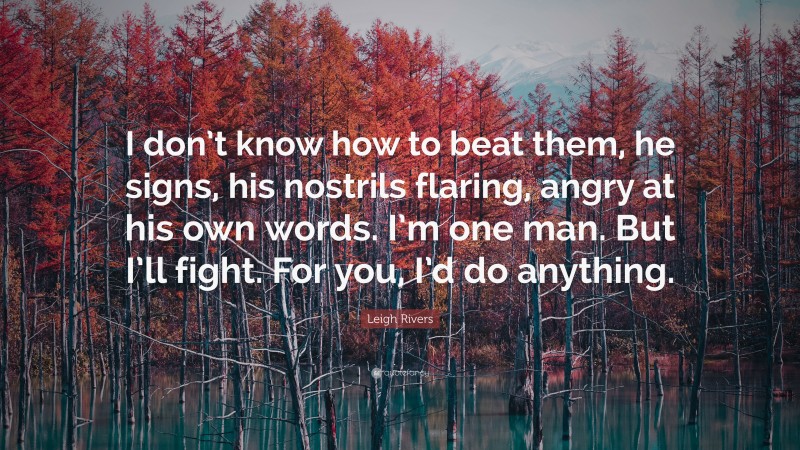 Leigh Rivers Quote: “I don’t know how to beat them, he signs, his nostrils flaring, angry at his own words. I’m one man. But I’ll fight. For you, I’d do anything.”